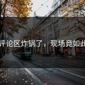 吃瓜评论区炸锅了，现场竟如此傻眼