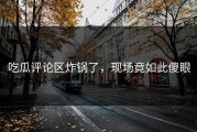 吃瓜评论区炸锅了，现场竟如此傻眼