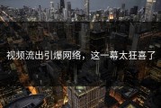 视频流出引爆网络，这一幕太狂喜了