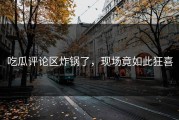 吃瓜评论区炸锅了，现场竟如此狂喜