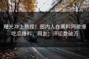 曝光冲上热搜！圈内人在黑料网被爆吃瓜爆料，网友：评论数破万