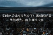 实时吃瓜爆料突然火了！黑料网明星居然曝光，网友直呼过瘾