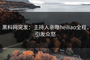 黑料网突发：主持人亲曝heiliao全程，引发众怒