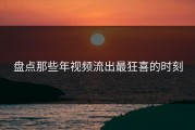 盘点那些年视频流出最狂喜的时刻