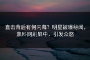 直击背后有何内幕？明星被曝秘闻，黑料网刷屏中，引发众怒