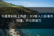 今晨黑料网上热搜：大V卷入八卦事件，劲爆，评论数破万