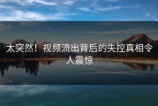 太突然！视频流出背后的失控真相令人震惊