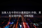 当事人在今早时分遭遇猛料 炸裂，黑料全网炸锅，详情围观
