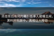 点击背后有何内幕？当事人被曝丑闻，黑料网刷屏中，真相让人瞠目