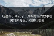 明星终于承认了！真相背后的故事在黑料网曝光，引爆社交圈