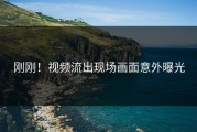 刚刚！视频流出现场画面意外曝光