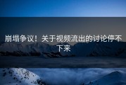 崩塌争议！关于视频流出的讨论停不下来