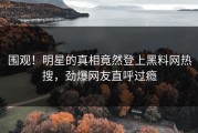 围观！明星的真相竟然登上黑料网热搜，劲爆网友直呼过瘾