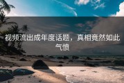 视频流出成年度话题，真相竟然如此气愤