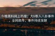 今晚黑料网上热搜：大V卷入八卦事件，全网疯传，事件持续发酵