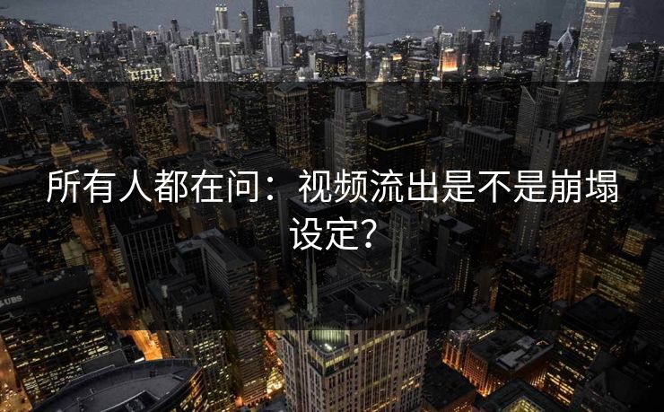 所有人都在问：视频流出是不是崩塌设定？