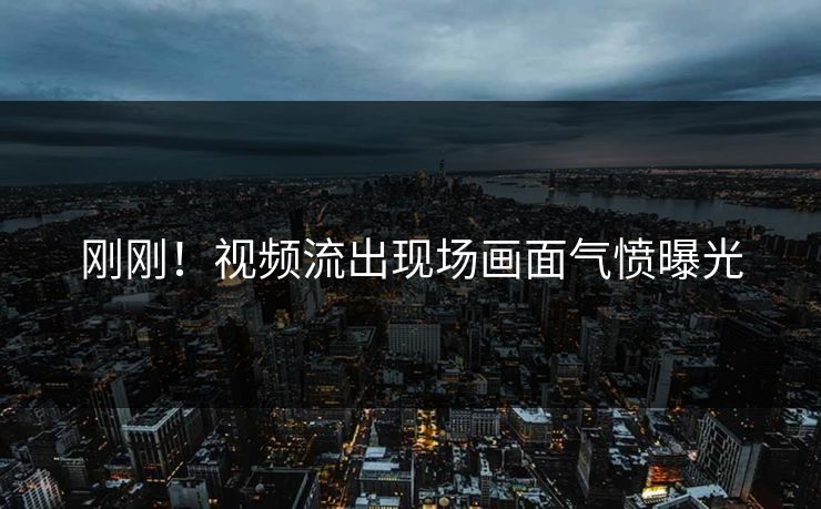 刚刚！视频流出现场画面气愤曝光