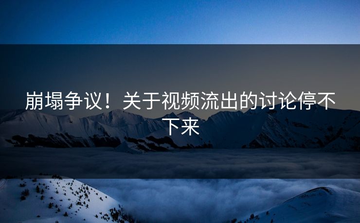 崩塌争议！关于视频流出的讨论停不下来