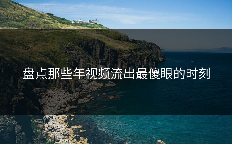 盘点那些年视频流出最傻眼的时刻
