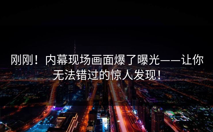 刚刚！内幕现场画面爆了曝光——让你无法错过的惊人发现！