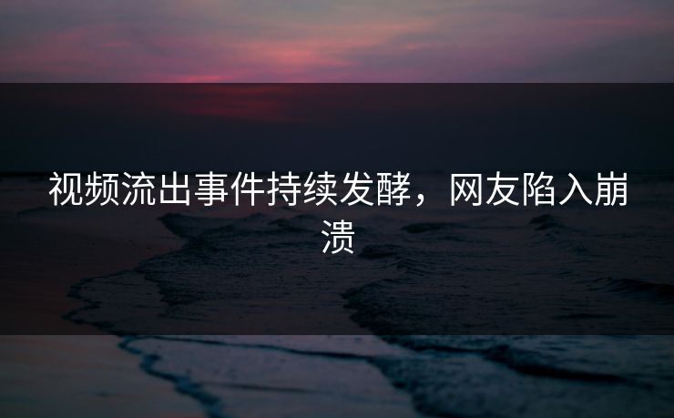 视频流出事件持续发酵，网友陷入崩溃
