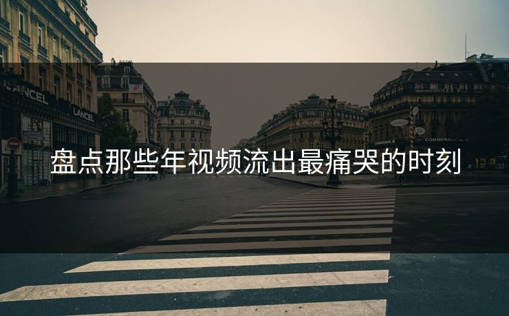 盘点那些年视频流出最痛哭的时刻