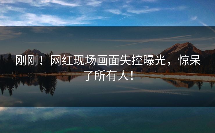 刚刚！网红现场画面失控曝光，惊呆了所有人！