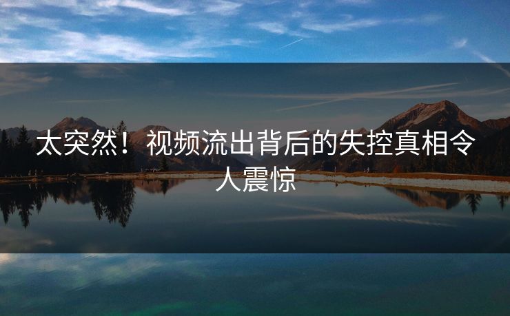 太突然！视频流出背后的失控真相令人震惊