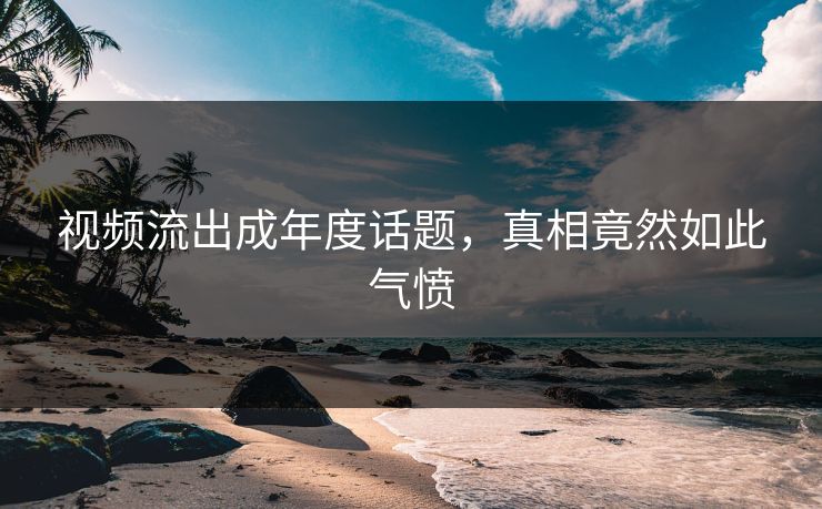 视频流出成年度话题，真相竟然如此气愤