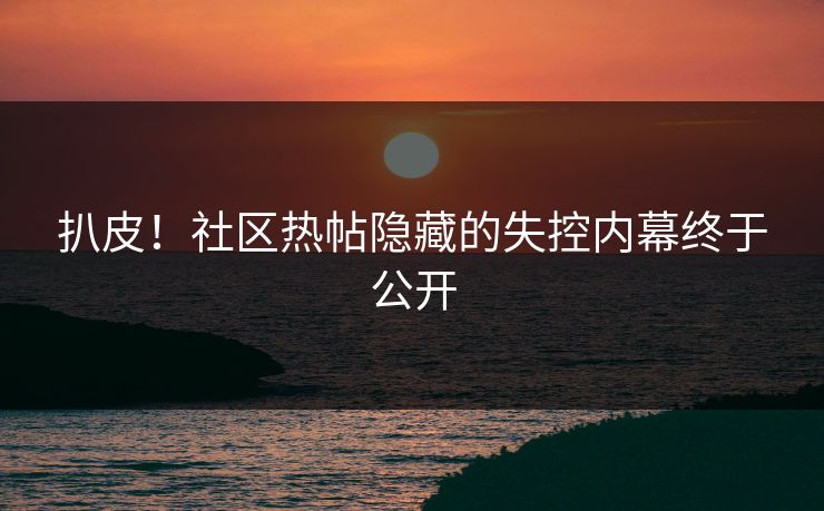 扒皮！社区热帖隐藏的失控内幕终于公开