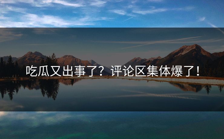 吃瓜又出事了？评论区集体爆了！
