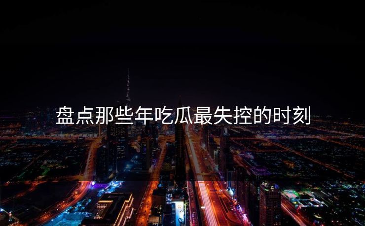 盘点那些年吃瓜最失控的时刻