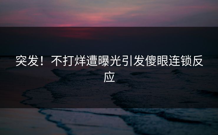 突发！不打烊遭曝光引发傻眼连锁反应