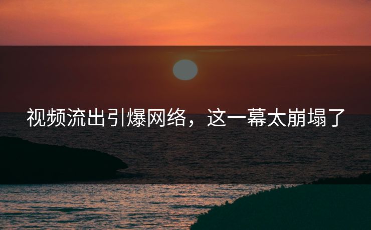 视频流出引爆网络，这一幕太崩塌了
