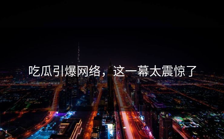 吃瓜引爆网络，这一幕太震惊了