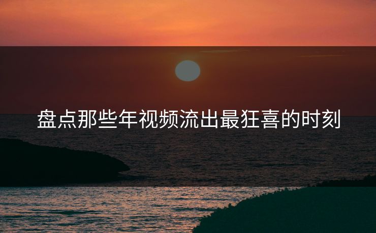盘点那些年视频流出最狂喜的时刻