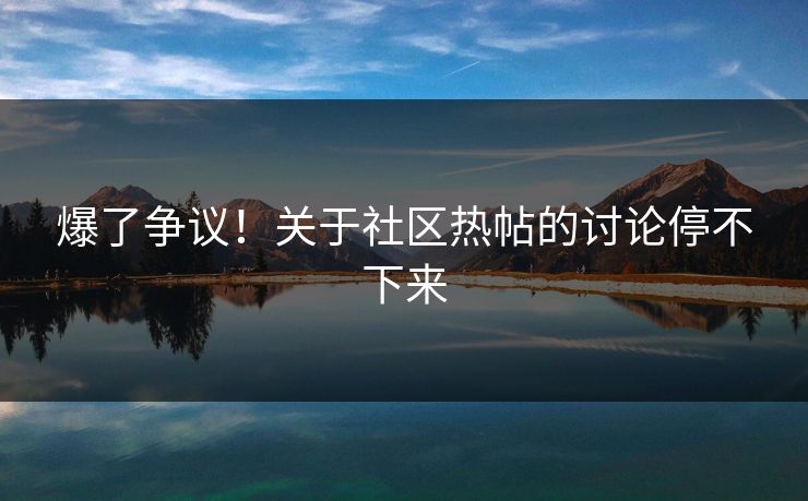 爆了争议！关于社区热帖的讨论停不下来