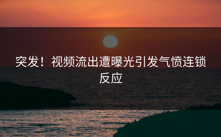 突发！视频流出遭曝光引发气愤连锁反应
