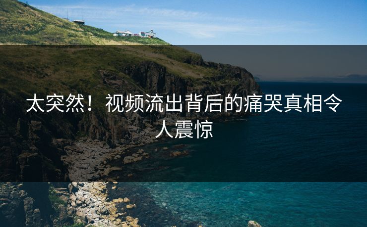 太突然！视频流出背后的痛哭真相令人震惊