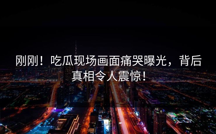 刚刚！吃瓜现场画面痛哭曝光，背后真相令人震惊！