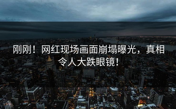 刚刚！网红现场画面崩塌曝光，真相令人大跌眼镜！