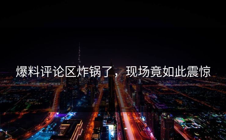 爆料评论区炸锅了，现场竟如此震惊