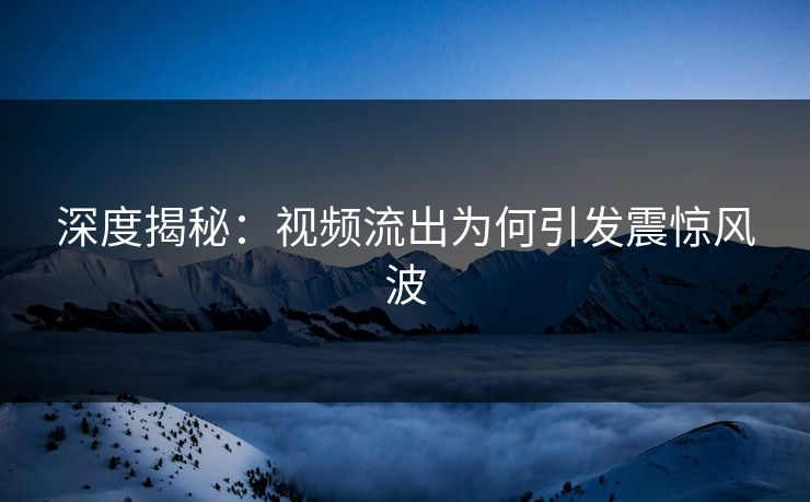 深度揭秘：视频流出为何引发震惊风波