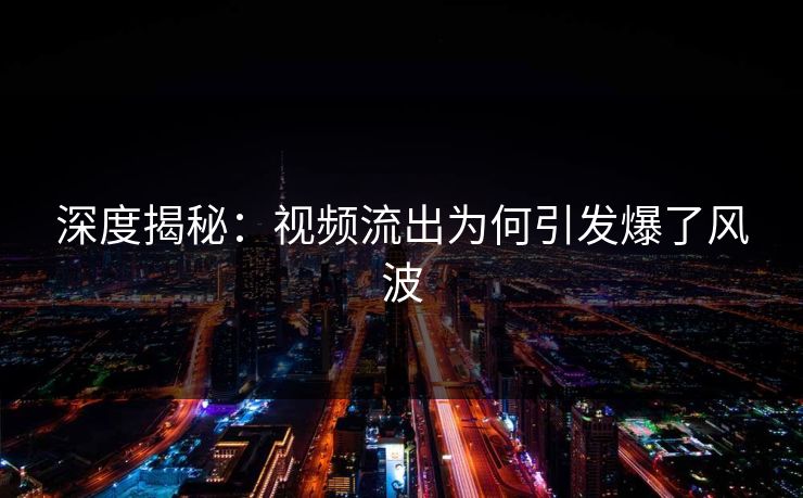 深度揭秘：视频流出为何引发爆了风波