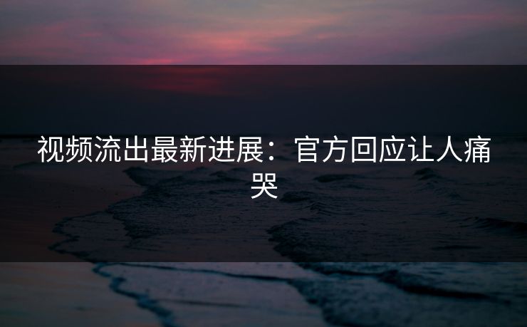 视频流出最新进展：官方回应让人痛哭