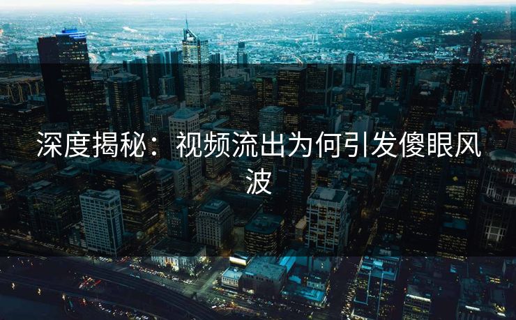 深度揭秘：视频流出为何引发傻眼风波