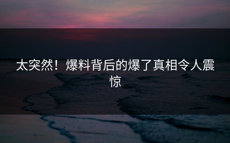 太突然！爆料背后的爆了真相令人震惊