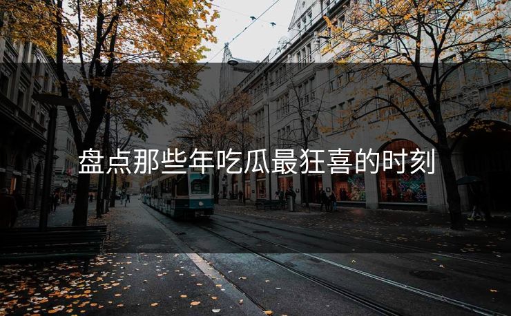 盘点那些年吃瓜最狂喜的时刻