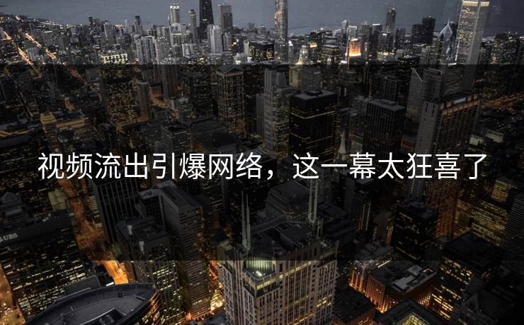 视频流出引爆网络，这一幕太狂喜了