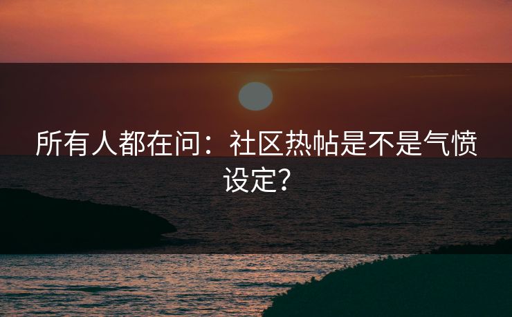 所有人都在问：社区热帖是不是气愤设定？